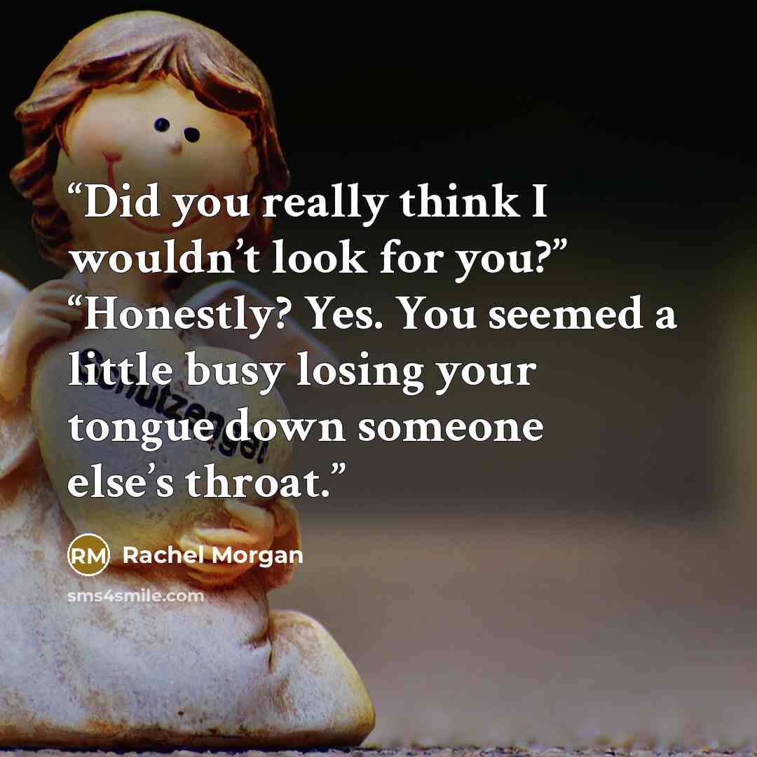 “Did you really think I wouldn’t look for you?” “Honestly? Yes. You seemed a little busy losing your tongue down someone else’s throat.” quote by Rachel Morgan