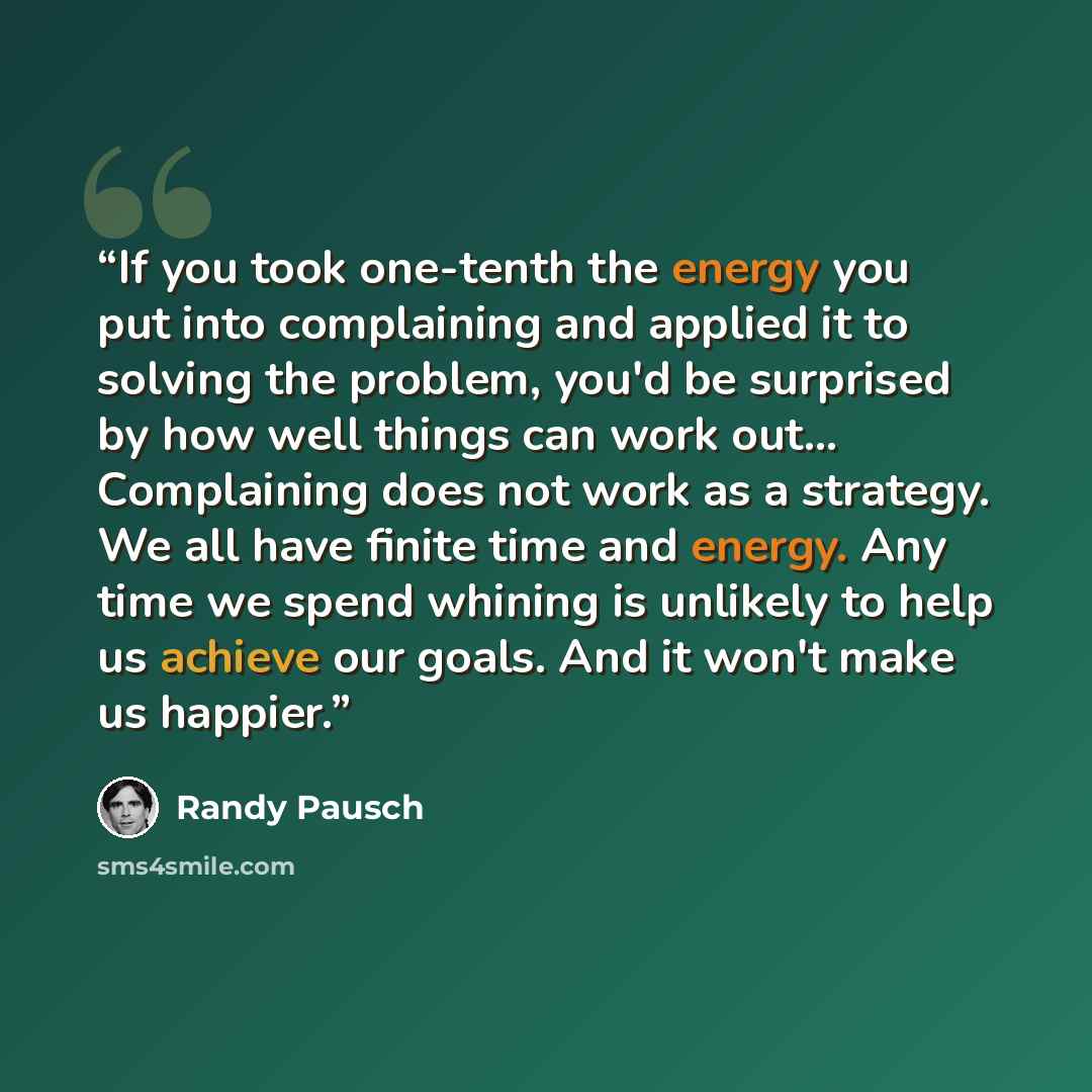 “If you took one-tenth the energy you put into complaining and applied it to solving the problem, you'd be surprised by how well things can work out... Complaining does not work as a strategy. We all have finite time and energy. Any time we spend whining is unlikely to help us achieve our goals…” quote by Randy Pausch