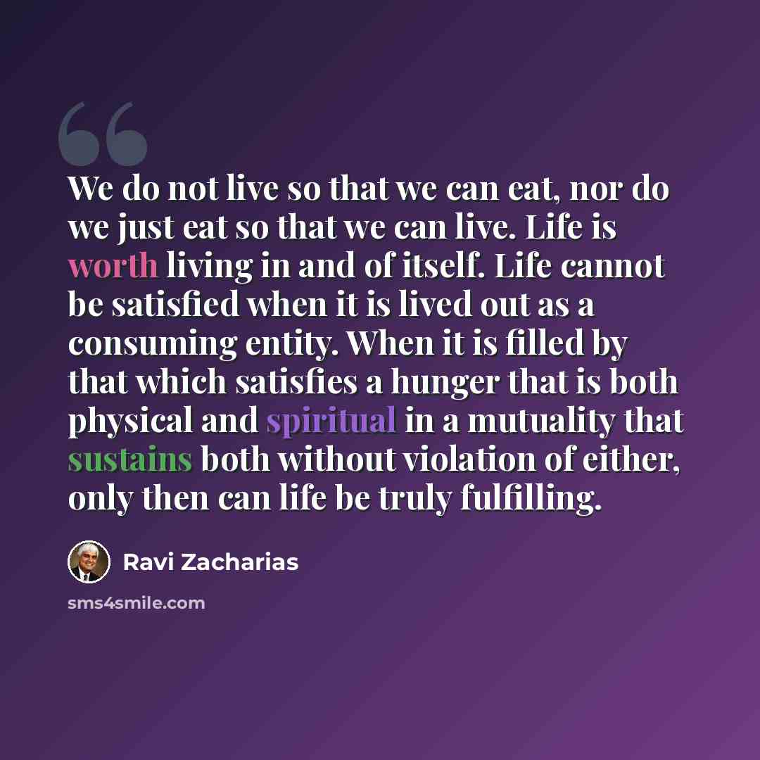 “We do not live so that we can eat, nor do we just eat so that we can live. Life is worth living in and of itself. Life cannot be satisfied when it is lived out as a consuming entity. When it is filled by that which satisfies a hunger that is both physical and spiritual in a mutuality that sustains…” quote by Ravi Zacharias