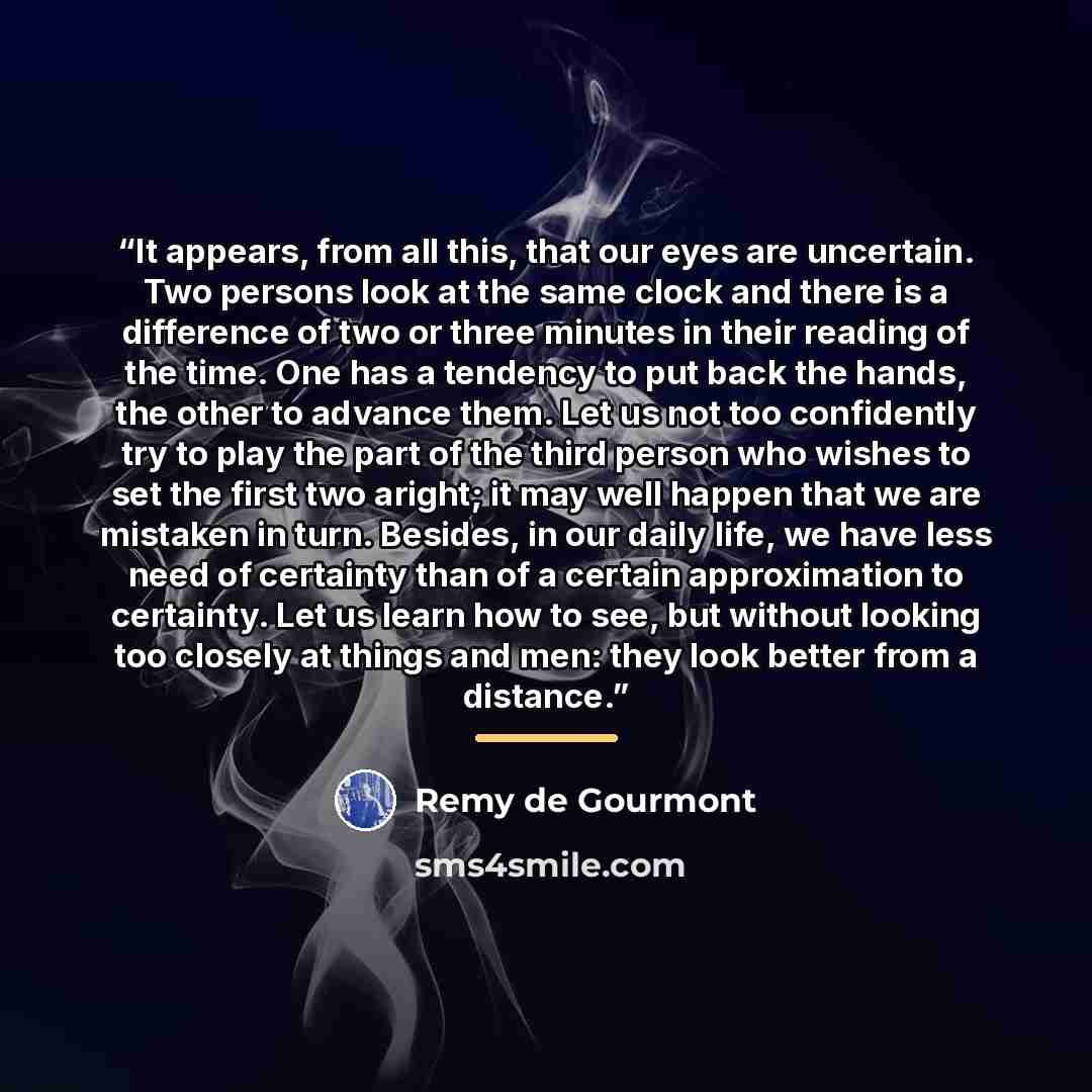 “It appears, from all this, that our eyes are uncertain. Two persons look at the same clock and there is a difference of two or three minutes in their reading of the time. One has a tendency to put back the hands, the other to advance them. Let us not too confidently try to play the part of the…” quote by Remy de Gourmont