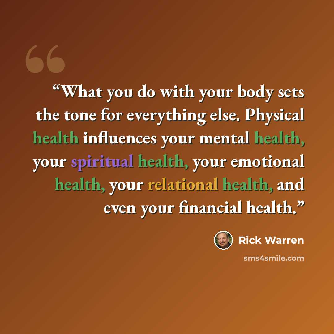 “What you do with your body sets the tone for everything else. Physical health influences your mental health, your spiritual health, your emotional health, your relational health, and even your financial health.” quote by Rick Warren