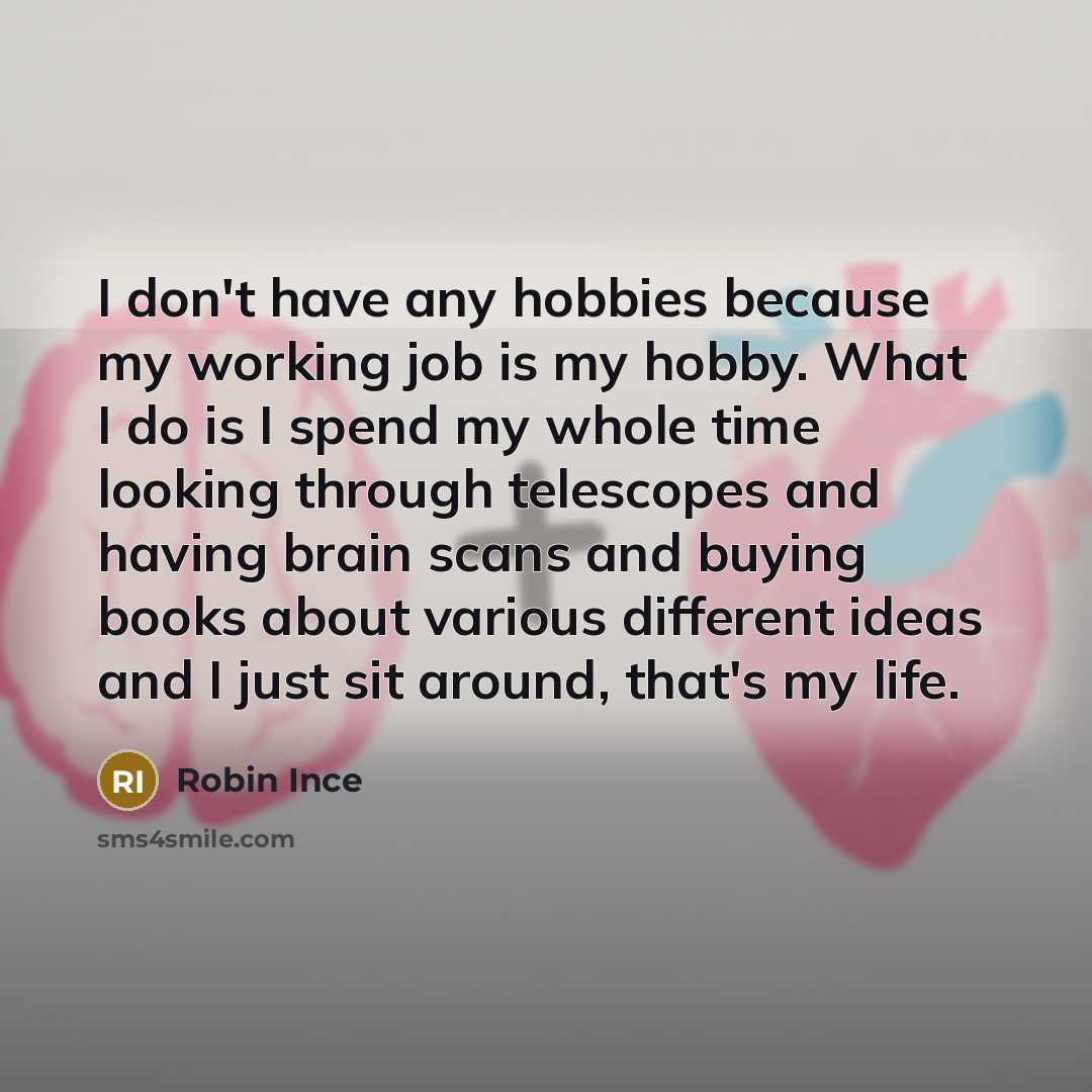 “I don't have any hobbies because my working job is my hobby. What I do is I spend my whole time looking through telescopes and having brain scans and buying books about various different ideas and I just sit around, that's my life.” quote by Robin Ince