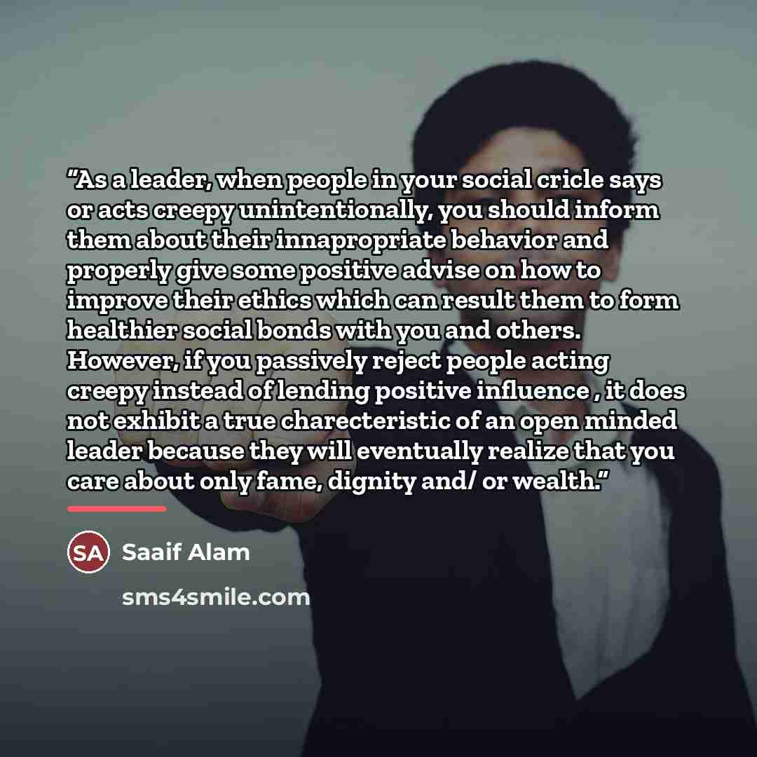 “As a leader, when people in your social cricle says or acts creepy unintentionally, you should inform them about their innapropriate behavior and properly give some positive advise on how to improve their ethics which can result them to form healthier social bonds with you and others. However, if…” quote by Saaif Alam