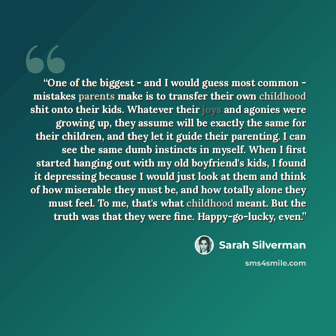 “One of the biggest - and I would guess most common - mistakes parents make is to transfer their own childhood shit onto their kids. Whatever their joys and agonies were growing up, they assume will be exactly the same for their children, and they let it guide their parenting. I can see the same…” quote by Sarah Silverman
