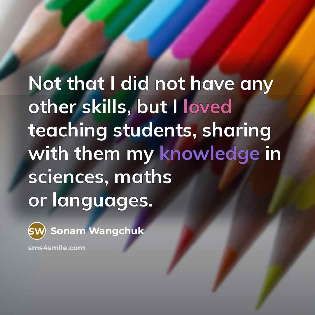 “Not that I did not have any other skills, but I loved teaching students, sharing with them my knowledge in sciences, maths or languages.” quote by Sonam Wangchuk