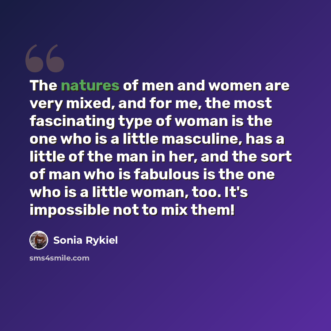 “The natures of men and women are very mixed, and for me, the most fascinating type of woman is the one who is a little masculine, has a little of the man in her, and the sort of man who is fabulous is the one who is a little woman, too. It's impossible not to mix them!” quote by Sonia Rykiel