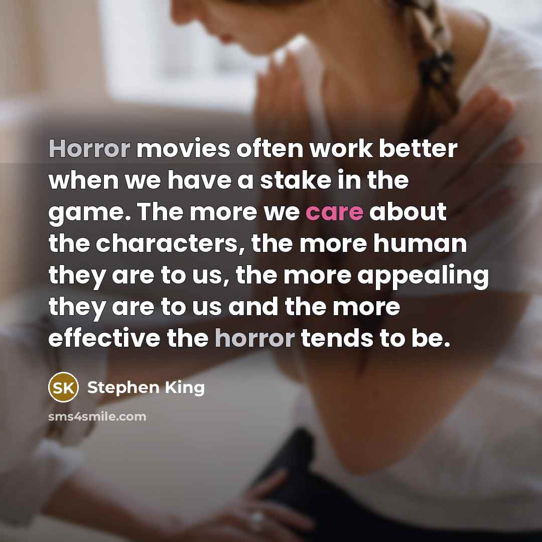 “Horror movies often work better when we have a stake in the game. The more we care about the characters, the more human they are to us, the more appealing they are to us and the more effective the horror tends to be.” quote by Stephen King