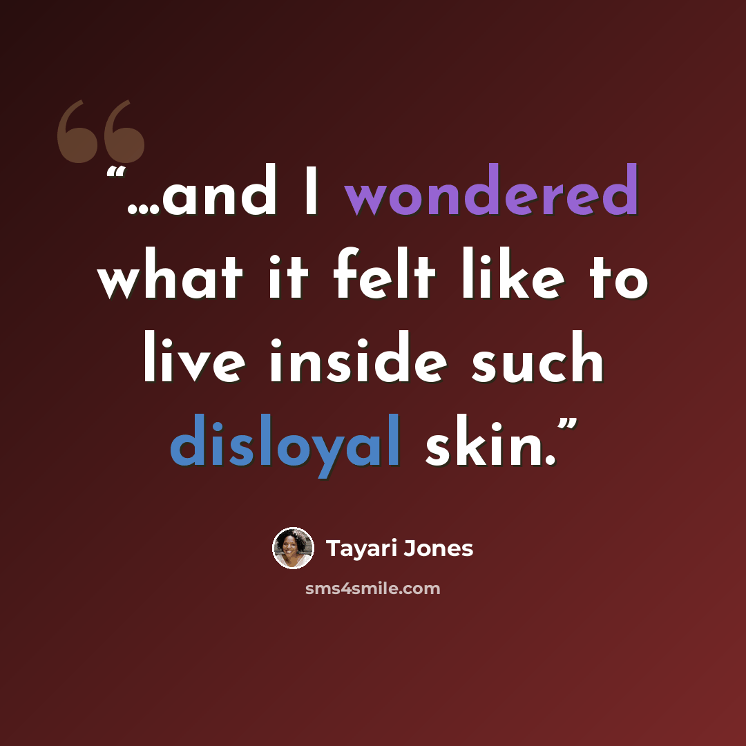 “...and I wondered what it felt like to live inside such disloyal skin.” quote by Tayari Jones
