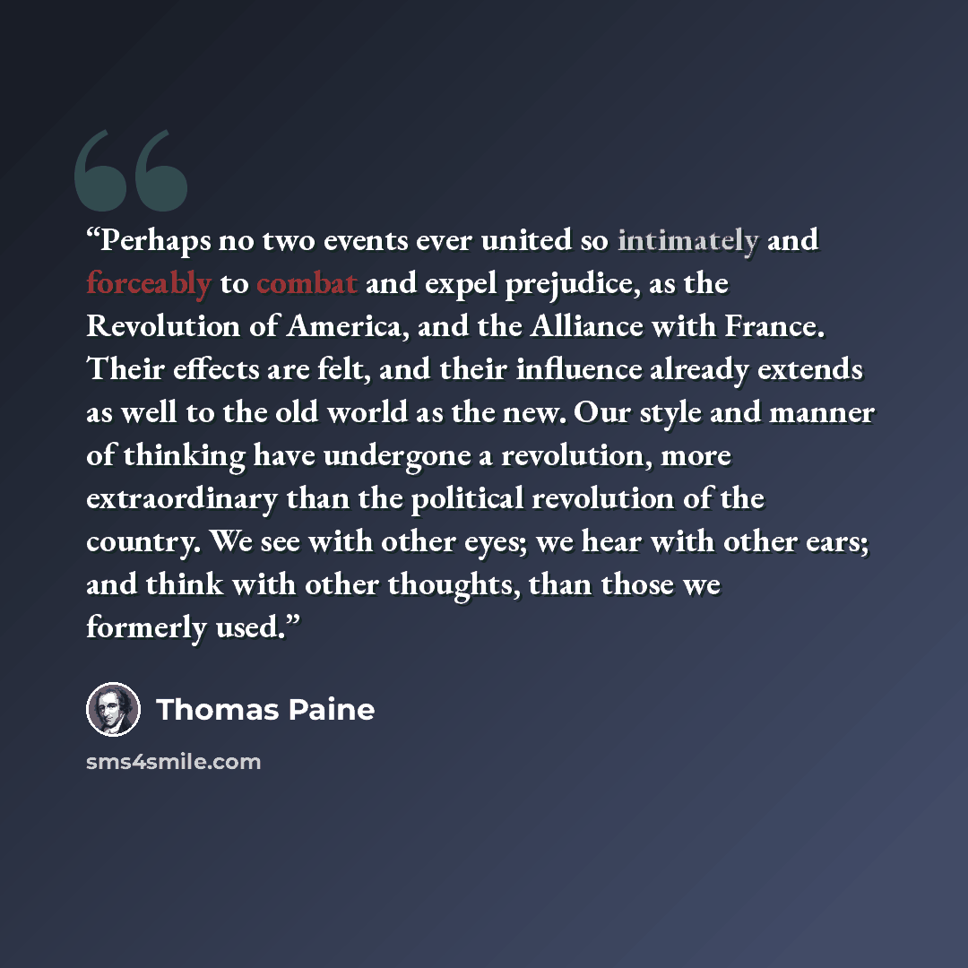 “Perhaps no two events ever united so intimately and forceably to combat and expel prejudice, as the Revolution of America, and the Alliance with France. Their effects are felt, and their influence already extends as well to the old world as the new. Our style and manner of thinking have undergone…” quote by Thomas Paine