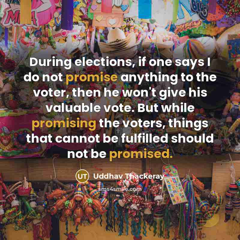 “During elections, if one says I do not promise anything to the voter, then he won't give his valuable vote. But while promising the voters, things that cannot be fulfilled should not be promised.” quote by Uddhav Thackeray