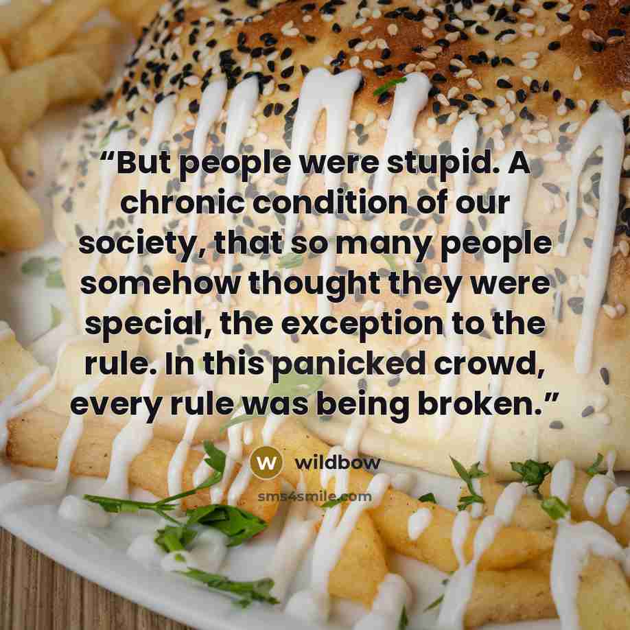 “But people were stupid. A chronic condition of our society, that so many people somehow thought they were special, the exception to the rule. In this panicked crowd, every rule was being broken.” quote by Wildbow
