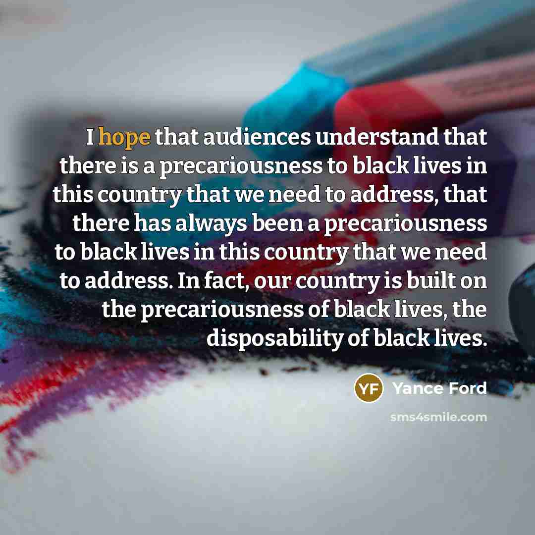 “I hope that audiences understand that there is a precariousness to black lives in this country that we need to address, that there has always been a precariousness to black lives in this country that we need to address. In fact, our country is built on the precariousness of black lives, the…” quote by Yance Ford