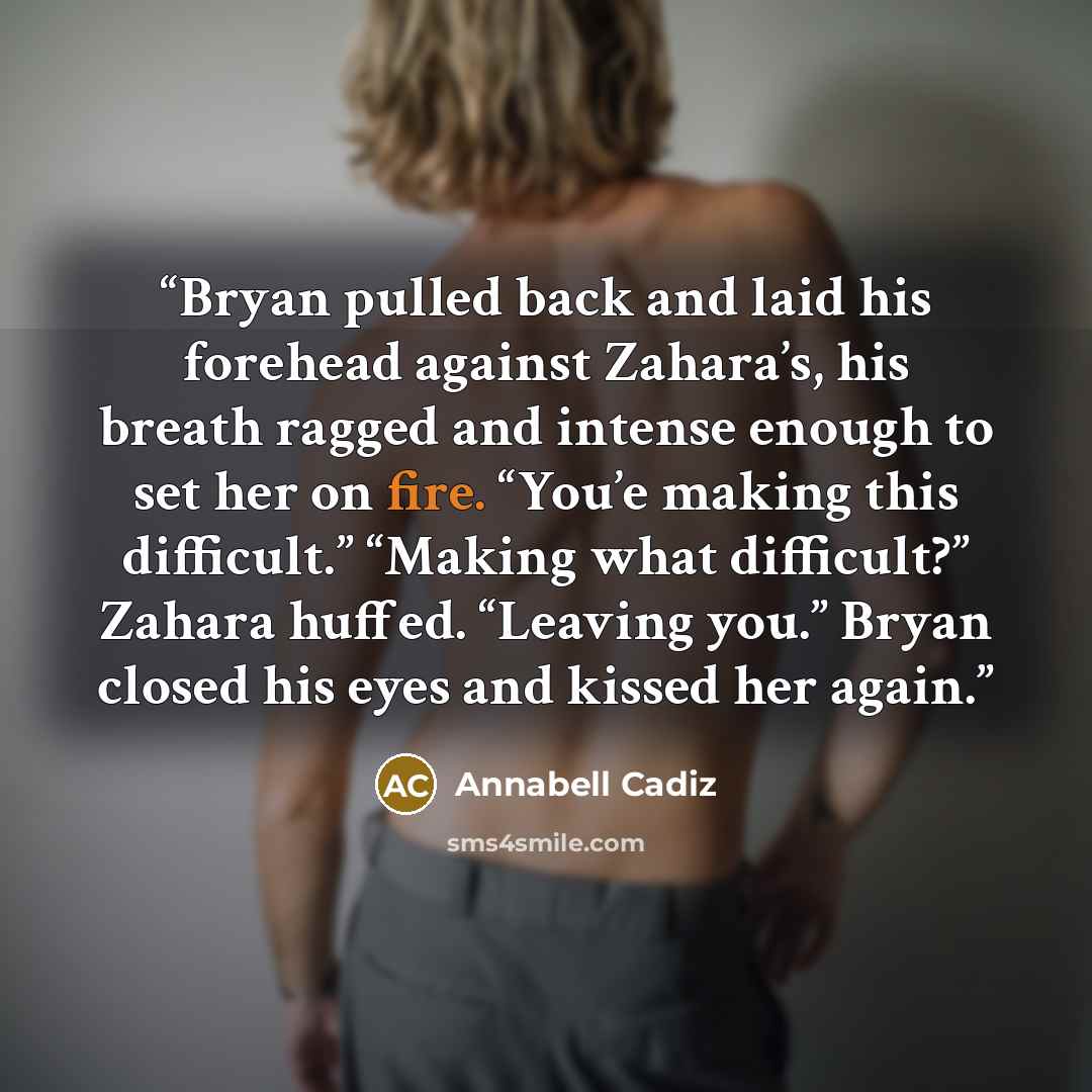“Bryan pulled back and laid his forehead against Zahara’s, his breath ragged and intense enough to set her on fire. “You’e making this difficult.” “Making what difficult?” Zahara huffed. “Leaving you.” Bryan closed his eyes and kissed her again.” quote by Annabell Cadiz