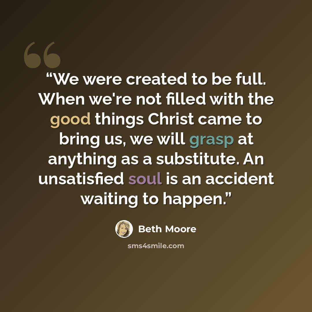 “We were created to be full. When we're not filled with the good things Christ came to bring us, we will grasp at anything as a substitute. An unsatisfied soul is an accident waiting to happen.” quote by Beth Moore