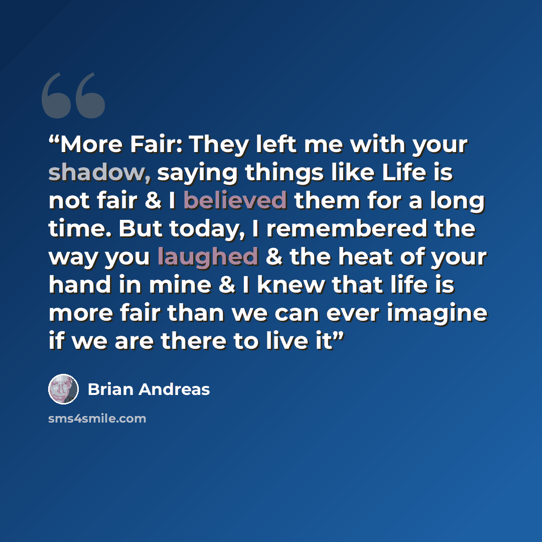 “More Fair: They left me with your shadow, saying things like Life is not fair & I believed them for a long time. But today, I remembered the way you laughed & the heat of your hand in mine & I knew that life is more fair than we can ever imagine if we are there to live it” quote by Brian Andreas