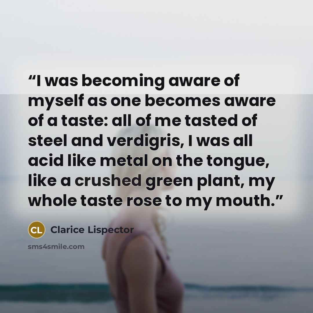 “I was becoming aware of myself as one becomes aware of a taste: all of me tasted of steel and verdigris, I was all acid like metal on the tongue, like a crushed green plant, my whole taste rose to my mouth.” quote by Clarice Lispector