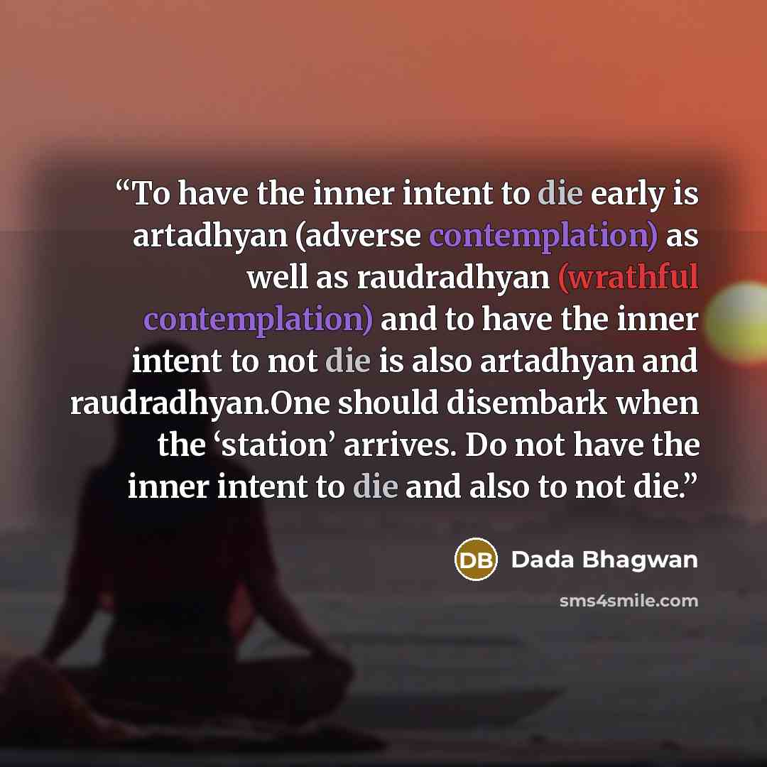 “To have the inner intent to die early is artadhyan (adverse contemplation) as well as raudradhyan (wrathful contemplation) and to have the inner intent to not die is also artadhyan and raudradhyan.One should disembark when the ‘station’ arrives. Do not have the inner intent to die and also to not…” quote by Dada Bhagwan