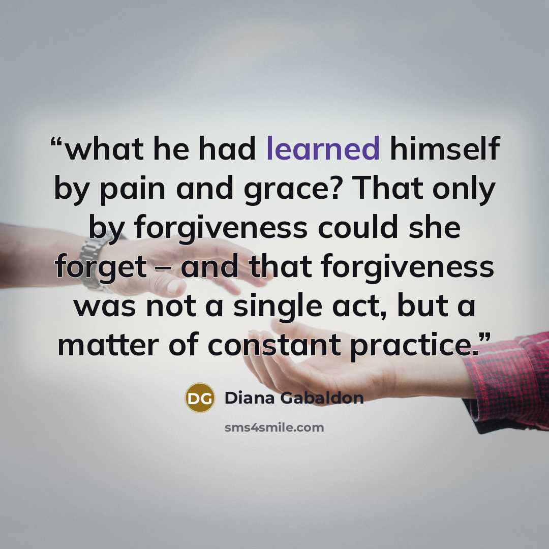 “what he had learned himself by pain and grace? That only by forgiveness could she forget – and that forgiveness was not a single act, but a matter of constant practice.” quote by Diana Gabaldon