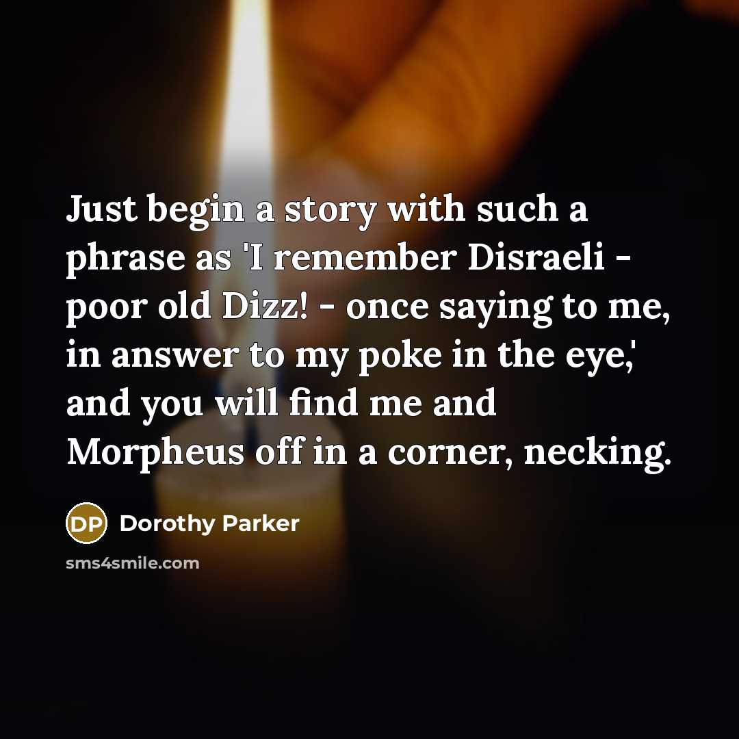 “Just begin a story with such a phrase as 'I remember Disraeli - poor old Dizz! - once saying to me, in answer to my poke in the eye,' and you will find me and Morpheus off in a corner, necking.” quote by Dorothy Parker