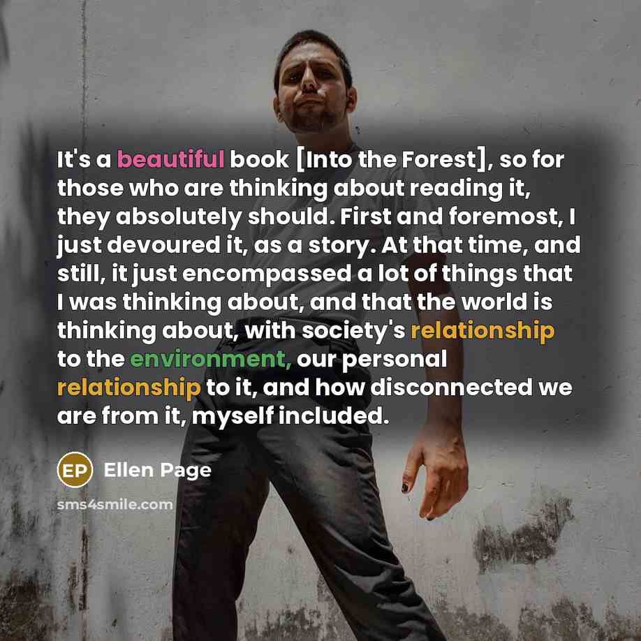 “It's a beautiful book [Into the Forest], so for those who are thinking about reading it, they absolutely should. First and foremost, I just devoured it, as a story. At that time, and still, it just encompassed a lot of things that I was thinking about, and that the world is thinking about, with…” quote by Ellen Page