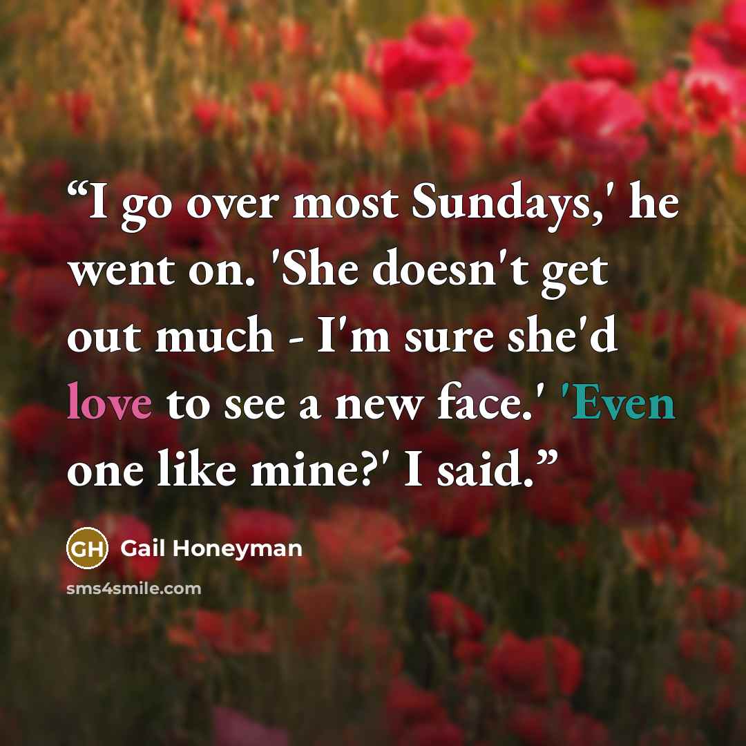 “I go over most Sundays,' he went on. 'She doesn't get out much - I'm sure she'd love to see a new face.' 'Even one like mine?' I said.” quote by Gail Honeyman
