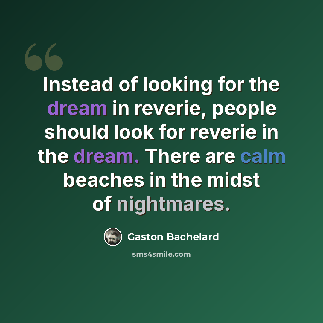 “Instead of looking for the dream in reverie, people should look for reverie in the dream. There are calm beaches in the midst of nightmares.” quote by Gaston Bachelard