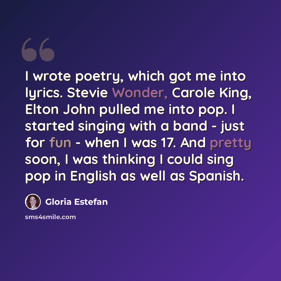 “I wrote poetry, which got me into lyrics. Stevie Wonder, Carole King, Elton John pulled me into pop. I started singing with a band - just for fun - when I was 17. And pretty soon, I was thinking I could sing pop in English as well as Spanish.” quote by Gloria Estefan