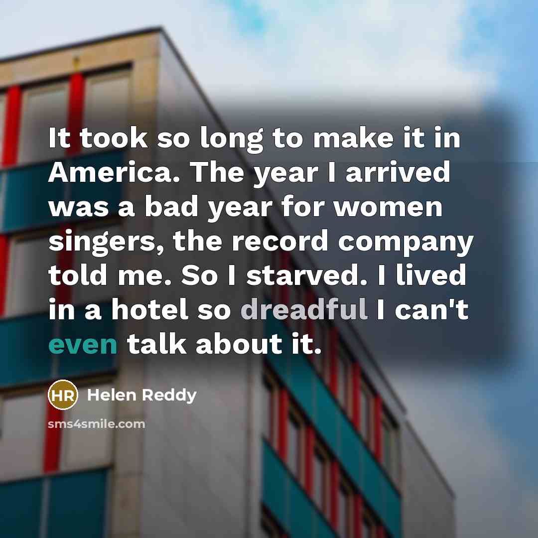 “It took so long to make it in America. The year I arrived was a bad year for women singers, the record company told me. So I starved. I lived in a hotel so dreadful I can't even talk about it.” quote by Helen Reddy