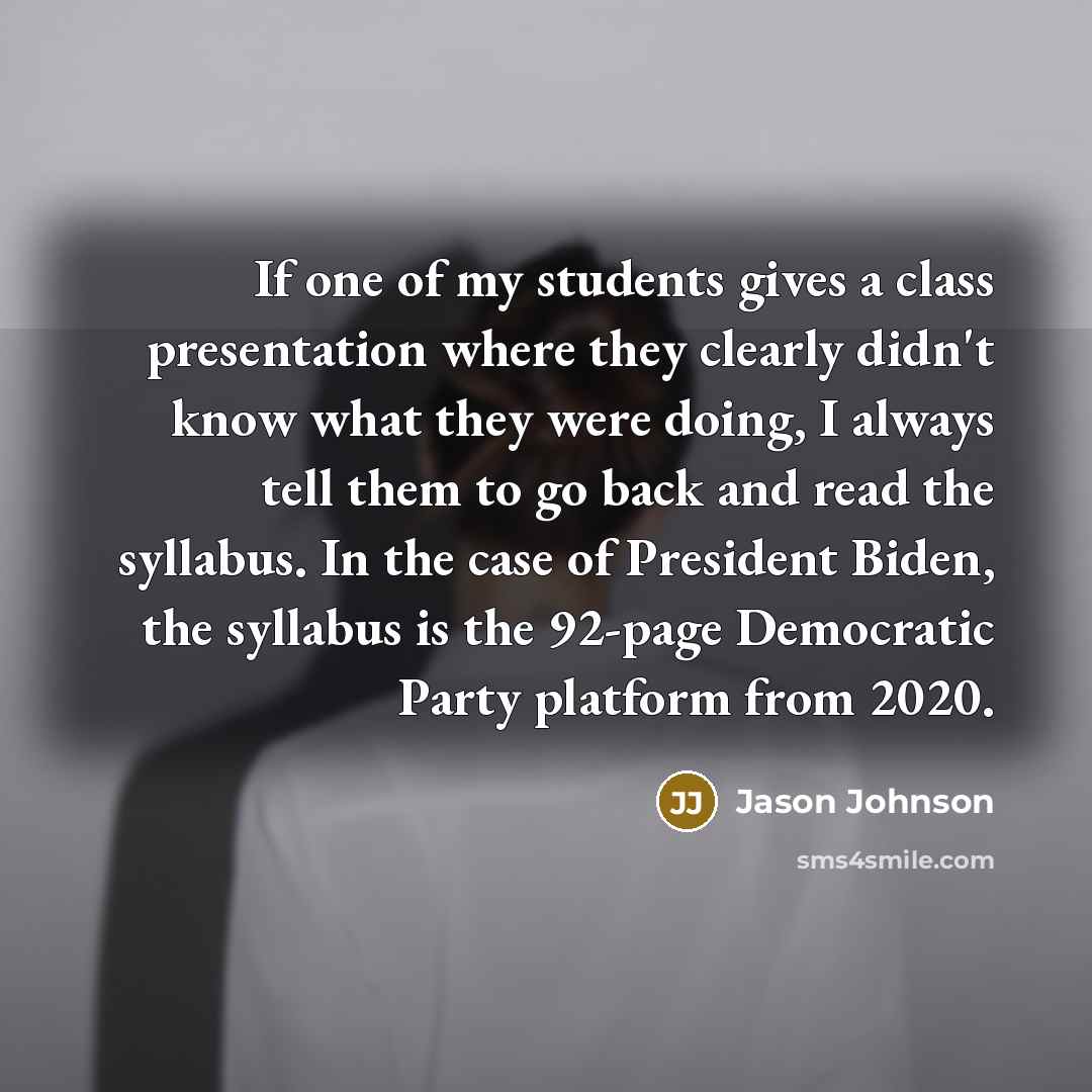 “If one of my students gives a class presentation where they clearly didn't know what they were doing, I always tell them to go back and read the syllabus. In the case of President Biden, the syllabus is the 92-page Democratic Party platform from 2020.” quote by Jason Johnson