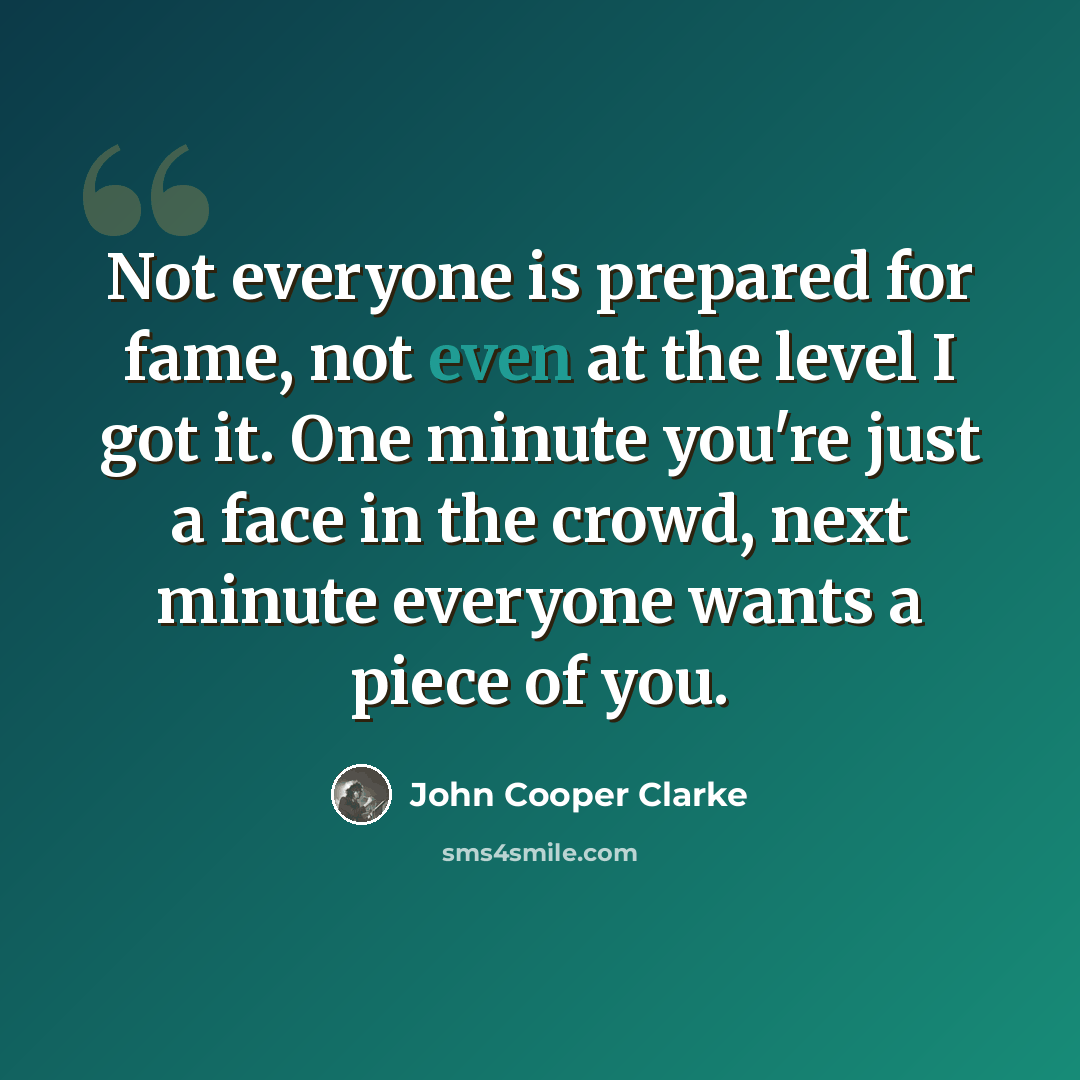 “Not everyone is prepared for fame, not even at the level I got it. One minute you're just a face in the crowd, next minute everyone wants a piece of you.” quote by John Cooper Clarke