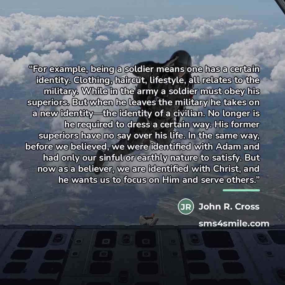 “For example, being a soldier means one has a certain identity. Clothing, haircut, lifestyle, all relates to the military. While in the army a soldier must obey his superiors. But when he leaves the military he takes on a new identity—the identity of a civilian. No longer is he required to dress a…” quote by John R. Cross