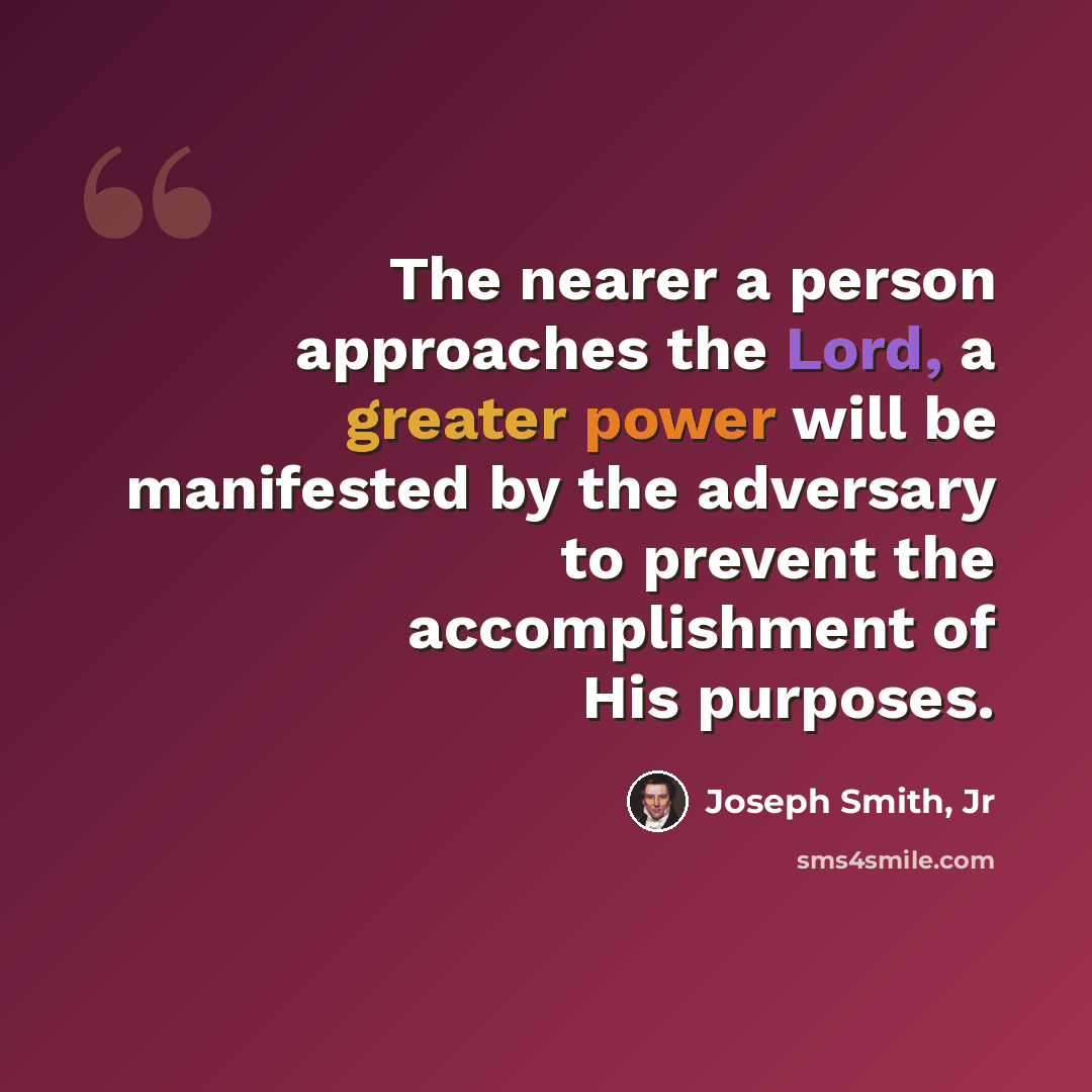 “The nearer a person approaches the Lord, a greater power will be manifested by the adversary to prevent the accomplishment of His purposes.” quote by Joseph Smith, Jr