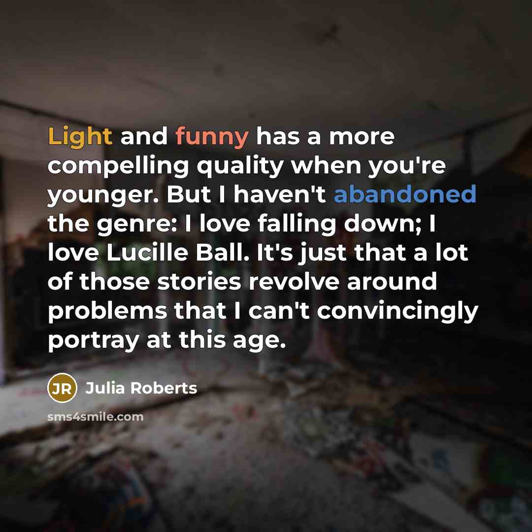 “Light and funny has a more compelling quality when you're younger. But I haven't abandoned the genre: I love falling down; I love Lucille Ball. It's just that a lot of those stories revolve around problems that I can't convincingly portray at this age.” quote by Julia Roberts