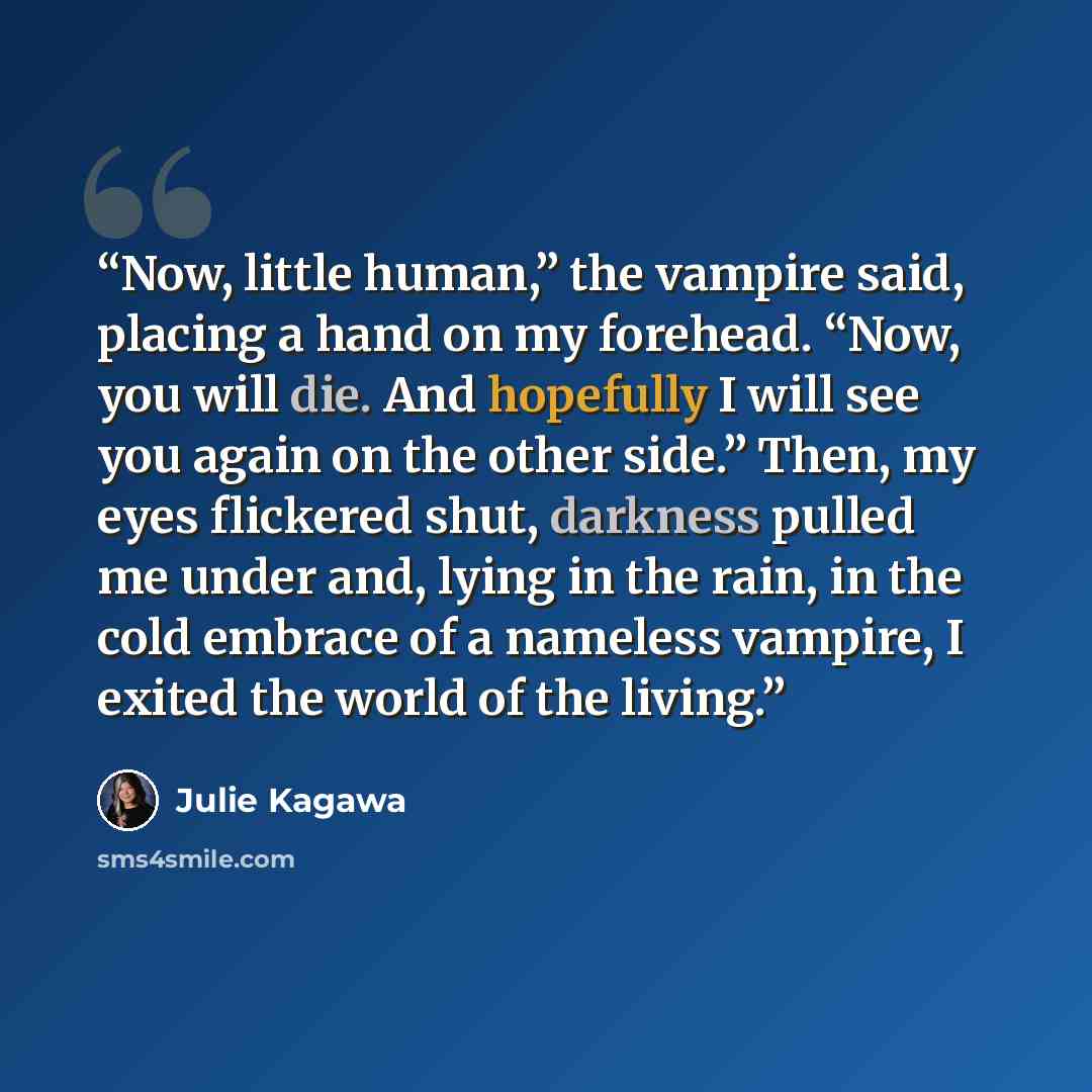 “Now, little human,” the vampire said, placing a hand on my forehead. “Now, you will die. And hopefully I will see you again on the other side.” Then, my eyes flickered shut, darkness pulled me under and, lying in the rain, in the cold embrace of a nameless vampire, I exited the world of the living.” quote by Julie Kagawa
