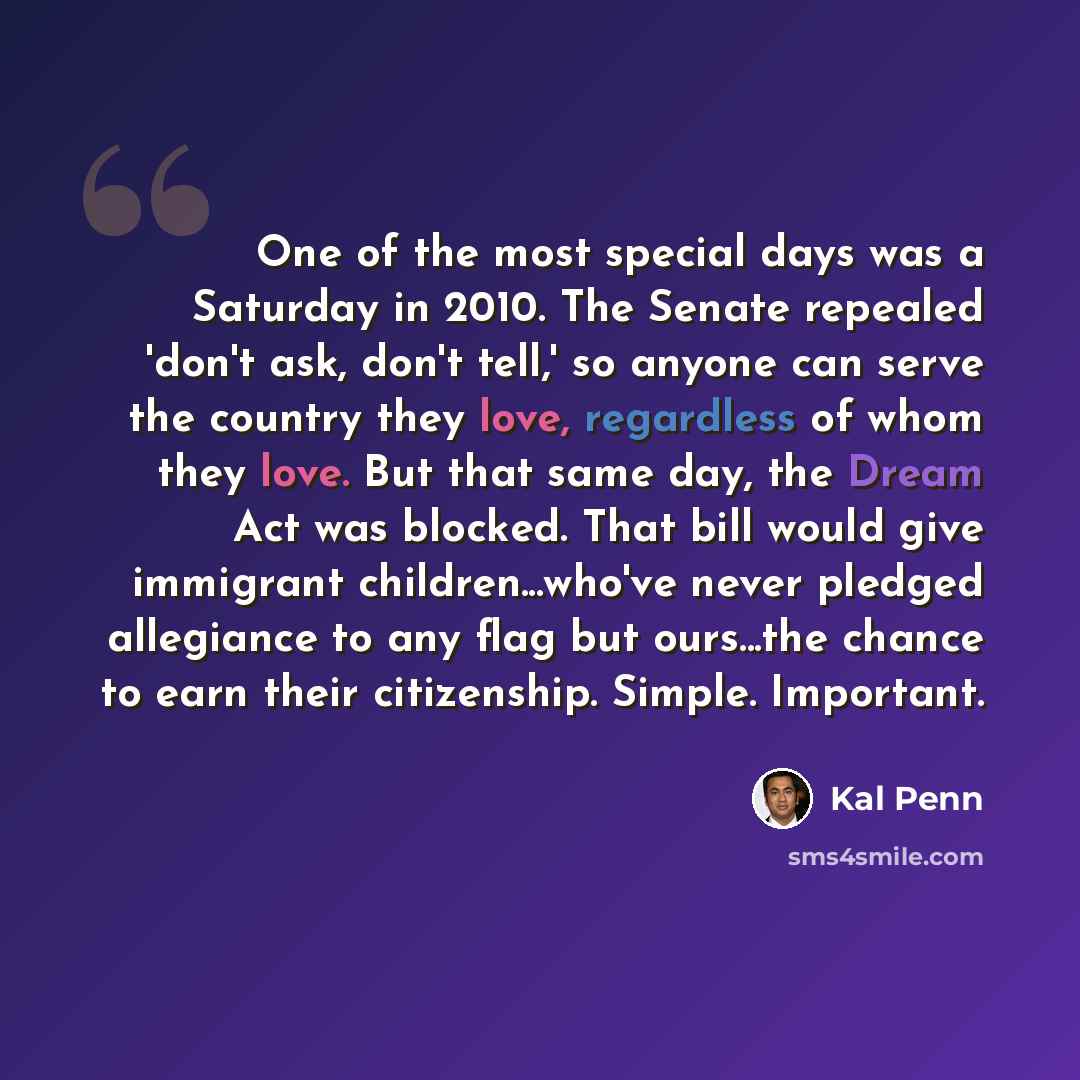“One of the most special days was a Saturday in 2010. The Senate repealed 'don't ask, don't tell,' so anyone can serve the country they love, regardless of whom they love. But that same day, the Dream Act was blocked. That bill would give immigrant children...who've never pledged allegiance to any…” quote by Kal Penn