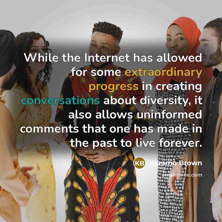 “While the Internet has allowed for some extraordinary progress in creating conversations about diversity, it also allows uninformed comments that one has made in the past to live forever.” quote by Karamo Brown