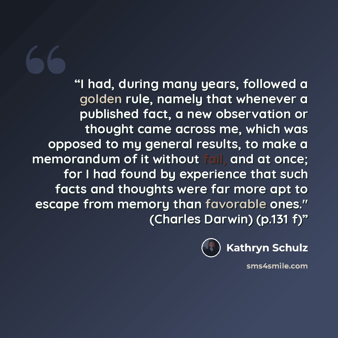 “I had, during many years, followed a golden rule, namely that whenever a published fact, a new observation or thought came across me, which was opposed to my general results, to make a memorandum of it without fail, and at once; for I had found by experience that such facts and thoughts were far…” quote by Kathryn Schulz