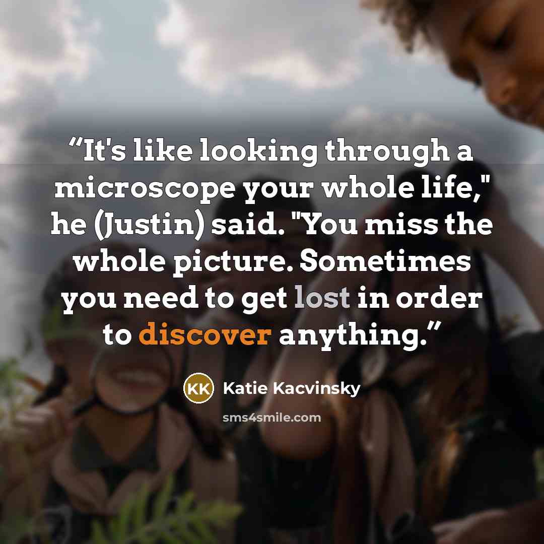 “It's like looking through a microscope your whole life," he (Justin) said. "You miss the whole picture. Sometimes you need to get lost in order to discover anything.” quote by Katie Kacvinsky