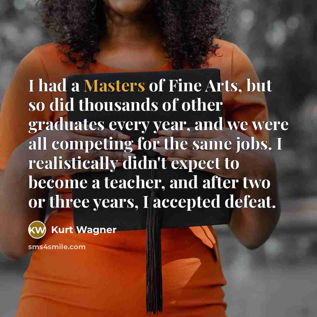 “I had a Masters of Fine Arts, but so did thousands of other graduates every year, and we were all competing for the same jobs. I realistically didn't expect to become a teacher, and after two or three years, I accepted defeat.” quote by Kurt Wagner