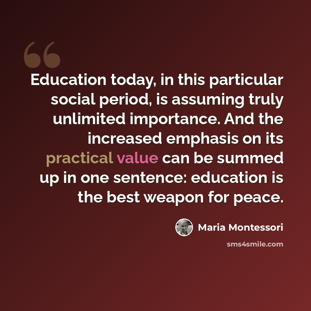 “Education today, in this particular social period, is assuming truly unlimited importance. And the increased emphasis on its practical value can be summed up in one sentence: education is the best weapon for peace.” quote by Maria Montessori