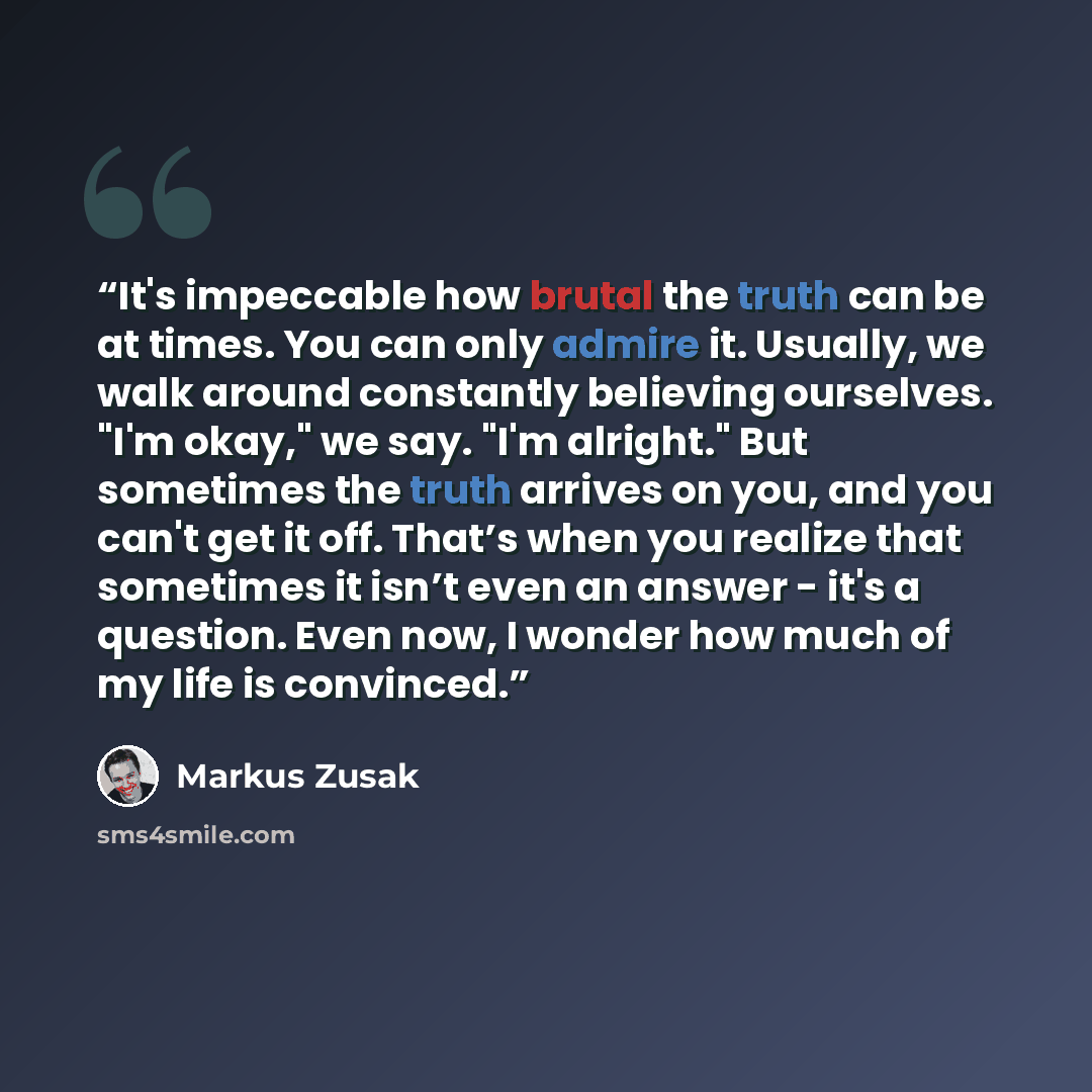 “It's impeccable how brutal the truth can be at times. You can only admire it. Usually, we walk around constantly believing ourselves. "I'm okay," we say. "I'm alright." But sometimes the truth arrives on you, and you can't get it off. That’s when you realize that sometimes it isn’t even an answer…” quote by Markus Zusak
