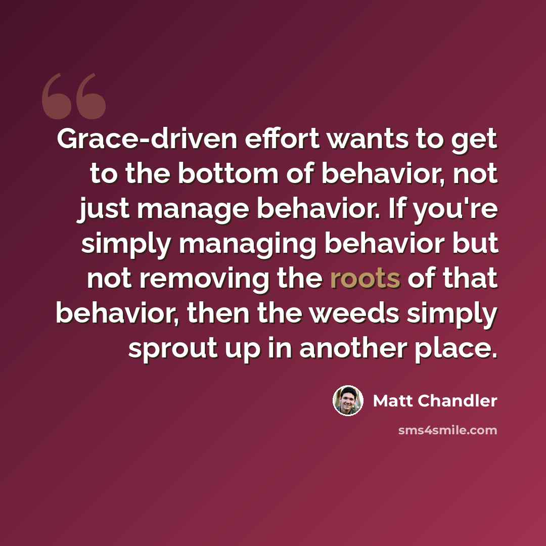 “Grace-driven effort wants to get to the bottom of behavior, not just manage behavior. If you're simply managing behavior but not removing the roots of that behavior, then the weeds simply sprout up in another place.” quote by Matt Chandler