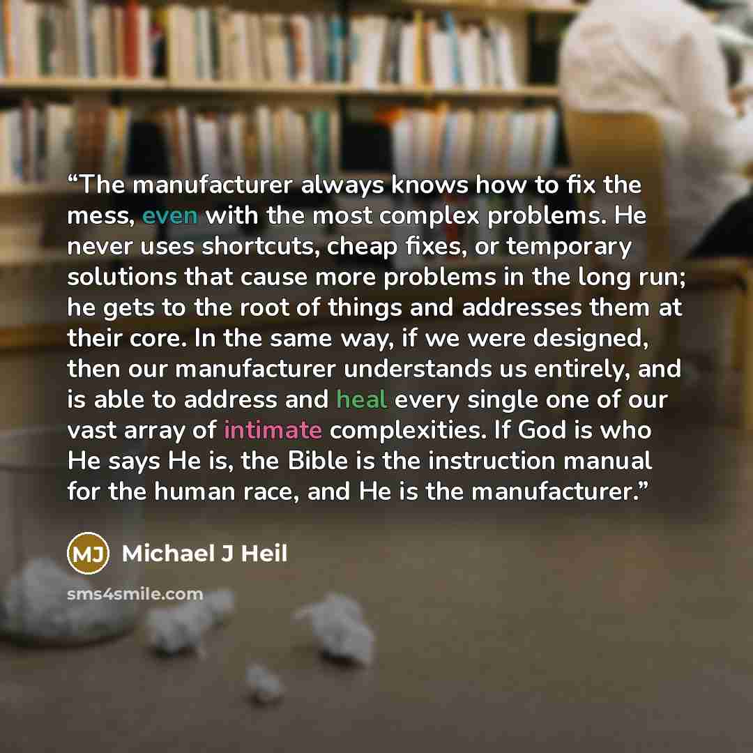“The manufacturer always knows how to fix the mess, even with the most complex problems. He never uses shortcuts, cheap fixes, or temporary solutions that cause more problems in the long run; he gets to the root of things and addresses them at their core. In the same way, if we were designed, then…” quote by Michael J Heil