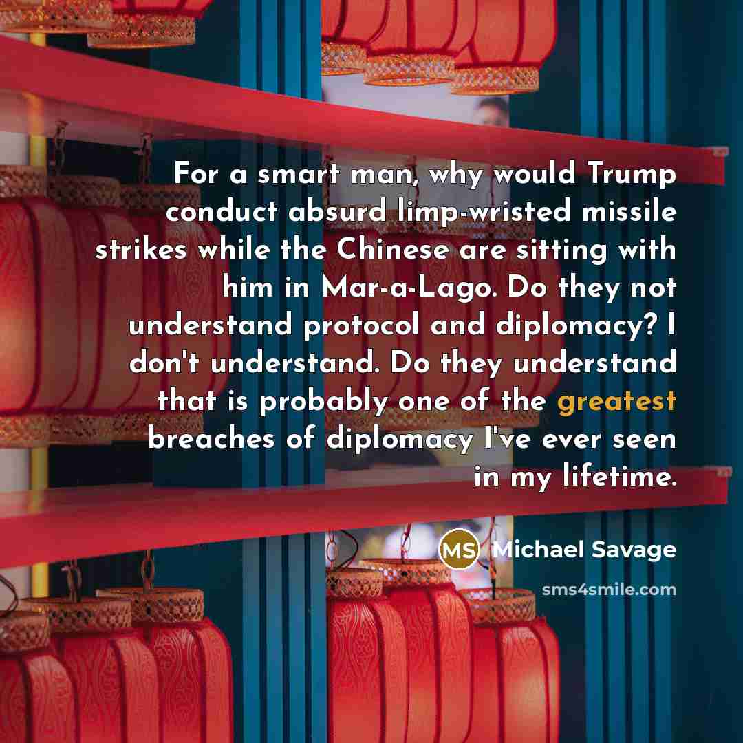 “For a smart man, why would Trump conduct absurd limp-wristed missile strikes while the Chinese are sitting with him in Mar-a-Lago. Do they not understand protocol and diplomacy? I don't understand. Do they understand that is probably one of the greatest breaches of diplomacy I've ever seen in my…” quote by Michael Savage