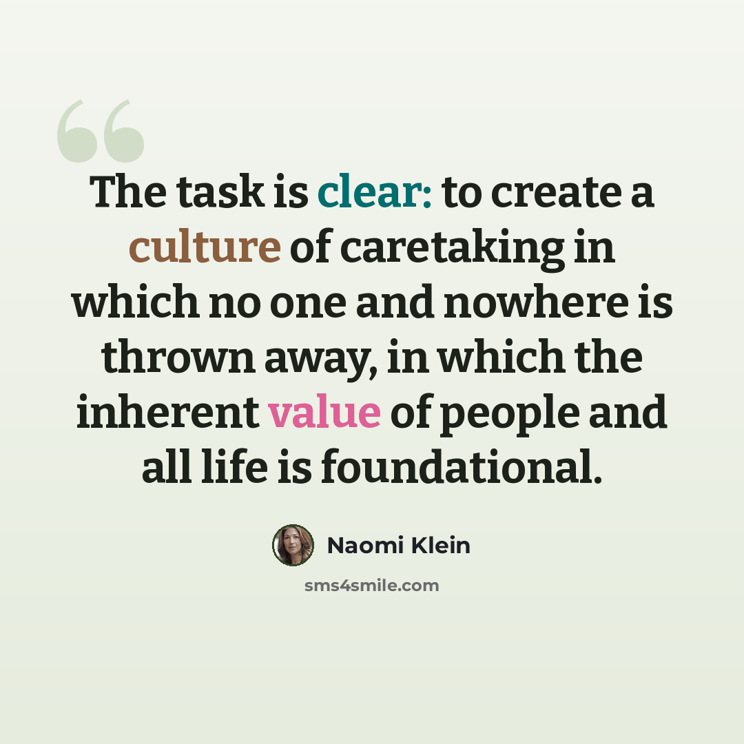“The task is clear: to create a culture of caretaking in which no one and nowhere is thrown away, in which the inherent value of people and all life is foundational.” quote by Naomi Klein