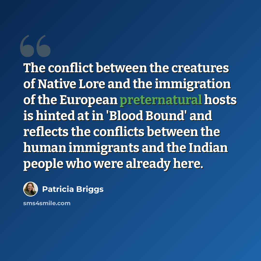 “The conflict between the creatures of Native Lore and the immigration of the European preternatural hosts is hinted at in 'Blood Bound' and reflects the conflicts between the human immigrants and the Indian people who were already here.” quote by Patricia Briggs