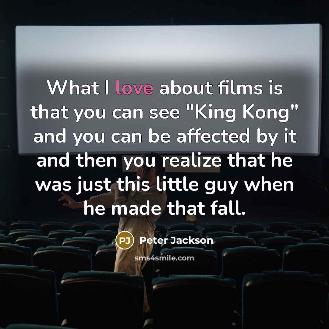 “What I love about films is that you can see "King Kong" and you can be affected by it and then you realize that he was just this little guy when he made that fall.” quote by Peter Jackson
