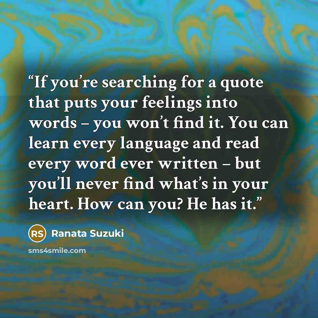 “If you’re searching for a quote that puts your feelings into words – you won’t find it. You can learn every language and read every word ever written – but you’ll never find what’s in your heart. How can you? He has it.” quote by Ranata Suzuki