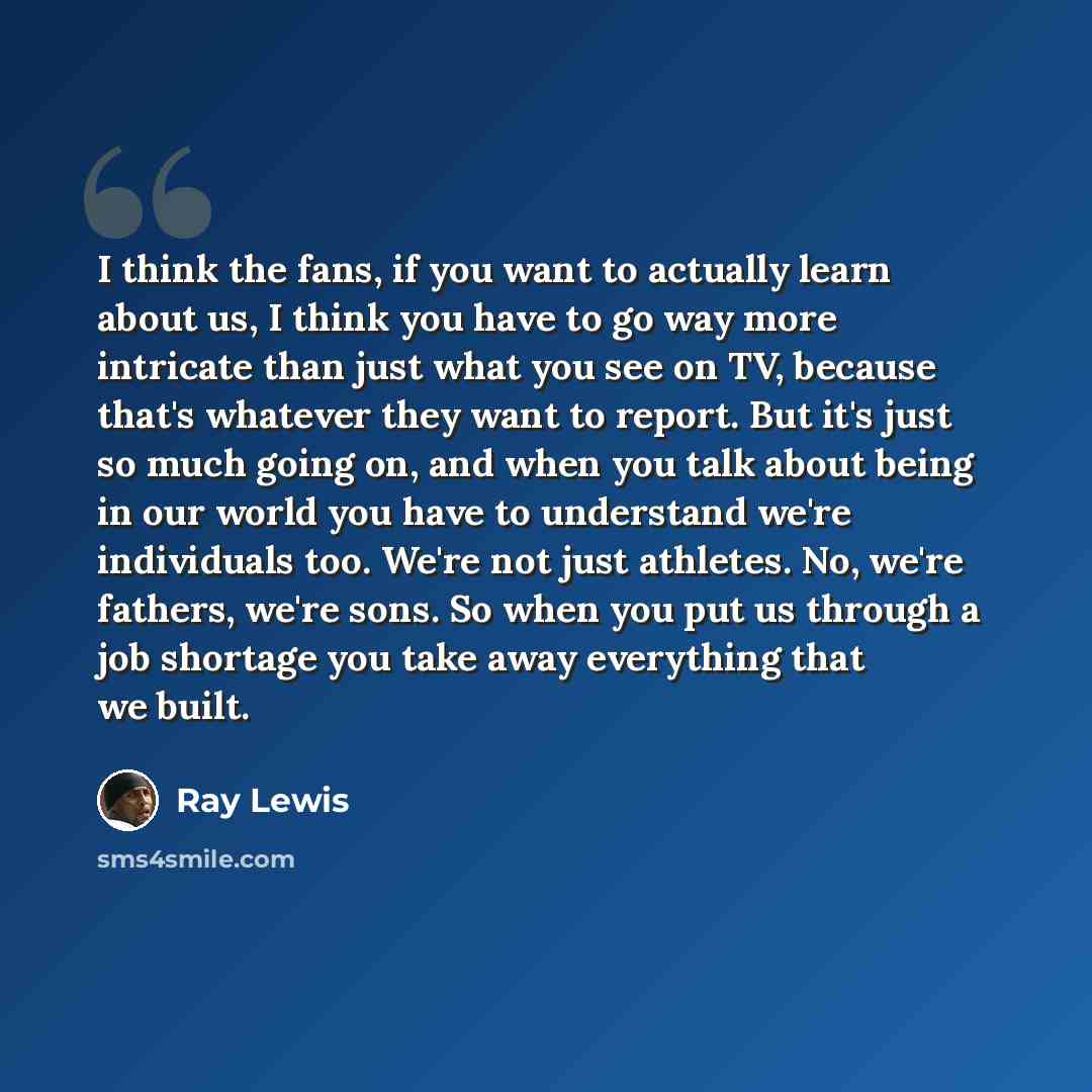 “I think the fans, if you want to actually learn about us, I think you have to go way more intricate than just what you see on TV, because that's whatever they want to report. But it's just so much going on, and when you talk about being in our world you have to understand we're individuals too…” quote by Ray Lewis