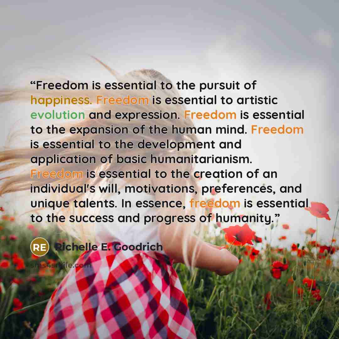 “Freedom is essential to the pursuit of happiness. Freedom is essential to artistic evolution and expression. Freedom is essential to the expansion of the human mind. Freedom is essential to the development and application of basic humanitarianism. Freedom is essential to the creation of an…” quote by Richelle E. Goodrich